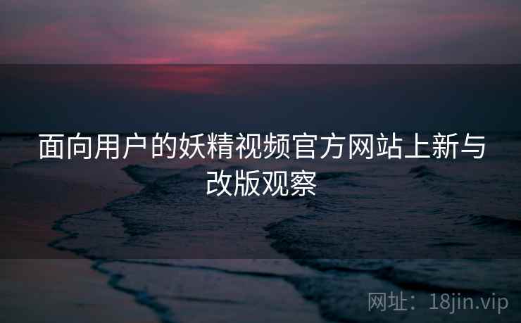 面向用户的妖精视频官方网站上新与改版观察  第1张